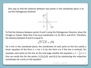 23/10/2018 Taller 2018 65
One way to find the distance between two points in the coordinate plane is to
use the Pythagorean theorem
To find the distance between points R and S using the Pythagorean theorem, draw the
trinagle as shown. Note that Z has (x,y) coordinates (-2,-3), RZ=7, and ZS=5. Therefore,
the distance between R and S is equal to
72 + 52 = 74
For a line in the coordinate plane, the coordinates of each point on the line satisfy a
linear equation of the form 𝑦 = 𝑚𝑥 + 𝑏 (or the form x=a if the line is vertical). For
example, each point on the line on the next page satisfies the equation 𝑦 = −
1
2
𝑥 + 1.
One can verify this for the points (-2,2),(2,0), and (0,1) by substituting the respective
coordinates for x and y in the equation
 