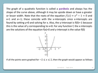 23/10/2018 Taller 2018 66
The graph of a quadratic function is called a parábola and always has the
shape of the curve above, although it may be upside down or have a greater
or lesser width. Note that the roots of the equation 𝑓 𝑥 = 𝑥2 − 1 = 0 and
x=1 and x=-1; these coincide with the x-intercepts since x-intercepts are
found by setting y=0 and solving for x. Also, the y-intercept is f(0)=-1 because
this is the value of y corresponding to x=0. For any function f, the x-intercepts
are the solutions of the equation f(x)=0 and y-intercept is the value f(0)
If all the points were graphed for −2 ≤ 𝑥 ≤ 2, then the graph would appear as follows
 