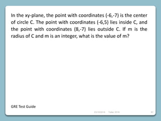 23/10/2018 Taller 2018 67
In the xy-plane, the point with coordinates (-6,-7) is the center
of circle C. The point with coordinates (-6,5) lies inside C, and
the point with coordinates (8,-7) lies outside C. If m is the
radius of C and m is an integer, what is the value of m?
GRE Test Guide
 