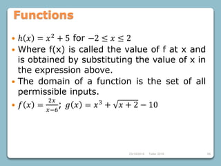 23/10/2018 Taller 2018 68
Functions
 ℎ 𝑥 = 𝑥2
+ 5 for −2 ≤ 𝑥 ≤ 2
 Where f(x) is called the value of f at x and
is obtained by substituting the value of x in
the expression above.
 The domain of a function is the set of all
permissible inputs.
 𝑓 𝑥 =
2𝑥
𝑥−6
; 𝑔 𝑥 = 𝑥3
+ 𝑥 + 2 − 10
 