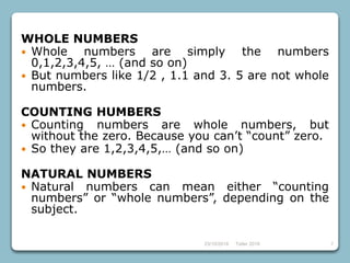 23/10/2018 Taller 2018 7
WHOLE NUMBERS
 Whole numbers are simply the numbers
0,1,2,3,4,5, … (and so on)
 But numbers like 1/2 , 1.1 and 3. 5 are not whole
numbers.
COUNTING HUMBERS
 Counting numbers are whole numbers, but
without the zero. Because you can’t “count” zero.
 So they are 1,2,3,4,5,… (and so on)
NATURAL NUMBERS
 Natural numbers can mean either “counting
numbers” or “whole numbers”, depending on the
subject.
 
