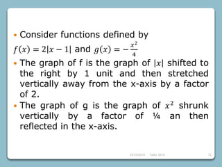 23/10/2018 Taller 2018 72
 Consider functions defined by
𝑓 𝑥 = 2 𝑥 − 1 and 𝑔 𝑥 = −
𝑥2
4
 The graph of f is the graph of 𝑥 shifted to
the right by 1 unit and then stretched
vertically away from the x-axis by a factor
of 2.
 The graph of g is the graph of 𝑥2
shrunk
vertically by a factor of ¼ an then
reflected in the x-axis.
 