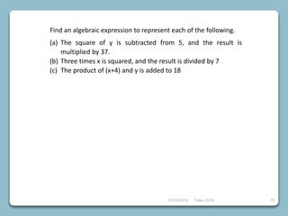 23/10/2018 Taller 2018 75
Find an algebraic expression to represent each of the following.
(a) The square of y is subtracted from 5, and the result is
multiplied by 37.
(b) Three times x is squared, and the result is divided by 7
(c) The product of (x+4) and y is added to 18
 