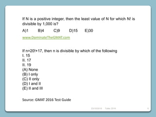 23/10/2018 Taller 2018 8
If N is a positive integer, then the least value of N for which N! is
divisible by 1,000 is?
A)1 B)4 C)9 D)15 E)30
www.DominateTheGMAT.com
If n=20!+17, then n is divisible by which of the following
I. 15
II. 17
II. 19
(A) None
(B) I only
(C) II only
(D) I and II
(E) II and III
Source: GMAT 2016 Test Guide
 