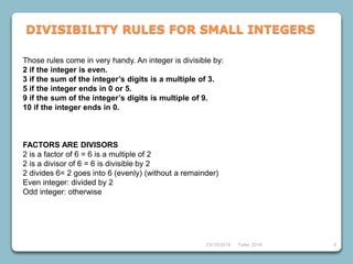 Those rules come in very handy. An integer is divisible by:
2 if the integer is even.
3 if the sum of the integer’s digits is a multiple of 3.
5 if the integer ends in 0 or 5.
9 if the sum of the integer’s digits is multiple of 9.
10 if the integer ends in 0.
FACTORS ARE DIVISORS
2 is a factor of 6 = 6 is a multiple of 2
2 is a divisor of 6 = 6 is divisible by 2
2 divides 6= 2 goes into 6 (evenly) (without a remainder)
Even integer: divided by 2
Odd integer: otherwise
23/10/2018 Taller 2018 9
DIVISIBILITY RULES FOR SMALL INTEGERS
 