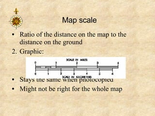 Map scale Ratio of the distance on the map to the distance on the ground Graphic: Stays the same when photocopied Might not be right for the whole map  