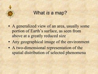 What  is  a map? A generalized view of an area, usually some portion of Earth’s surface, as seen from above at a greatly reduced size Any geographical image of the environment A two-dimensional representation of the spatial distribution of selected phenomena 