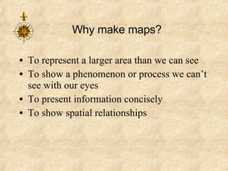 Why make maps? To represent a larger area than we can see To show a phenomenon or process we can’t see with our eyes To present information concisely To show spatial relationships 