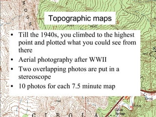 Topographic maps Till the 1940s, you climbed to the highest point and plotted what you could see from there Aerial photography after WWII Two overlapping photos are put in a stereoscope 10 photos for each 7.5 minute map 