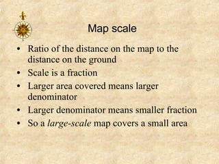 Map scale Ratio of the distance on the map to the distance on the ground Scale is a fraction Larger area covered means larger denominator Larger denominator means smaller fraction So a  large-scale  map covers a small area 