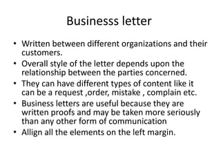 Businesss letter
• Written between different organizations and their
customers.
• Overall style of the letter depends upon the
relationship between the parties concerned.
• They can have different types of content like it
can be a request ,order, mistake , complain etc.
• Business letters are useful because they are
written proofs and may be taken more seriously
than any other form of communication
• Allign all the elements on the left margin.
 