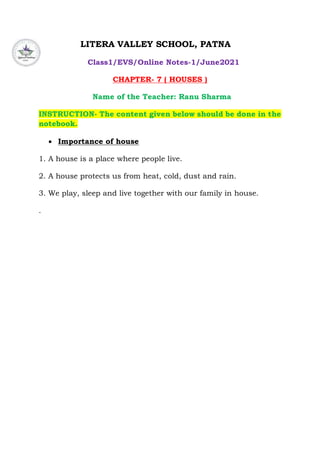 LITERA VALLEY SCHOOL, PATNA
Class1/EVS/Online Notes-1/June2021
CHAPTER- 7 ( HOUSES )
Name of the Teacher: Ranu Sharma
INSTRUCTION- The content given below should be done in the
notebook.
 Importance of house
1. A house is a place where people live.
2. A house protects us from heat, cold, dust and rain.
3. We play, sleep and live together with our family in house.
.
 