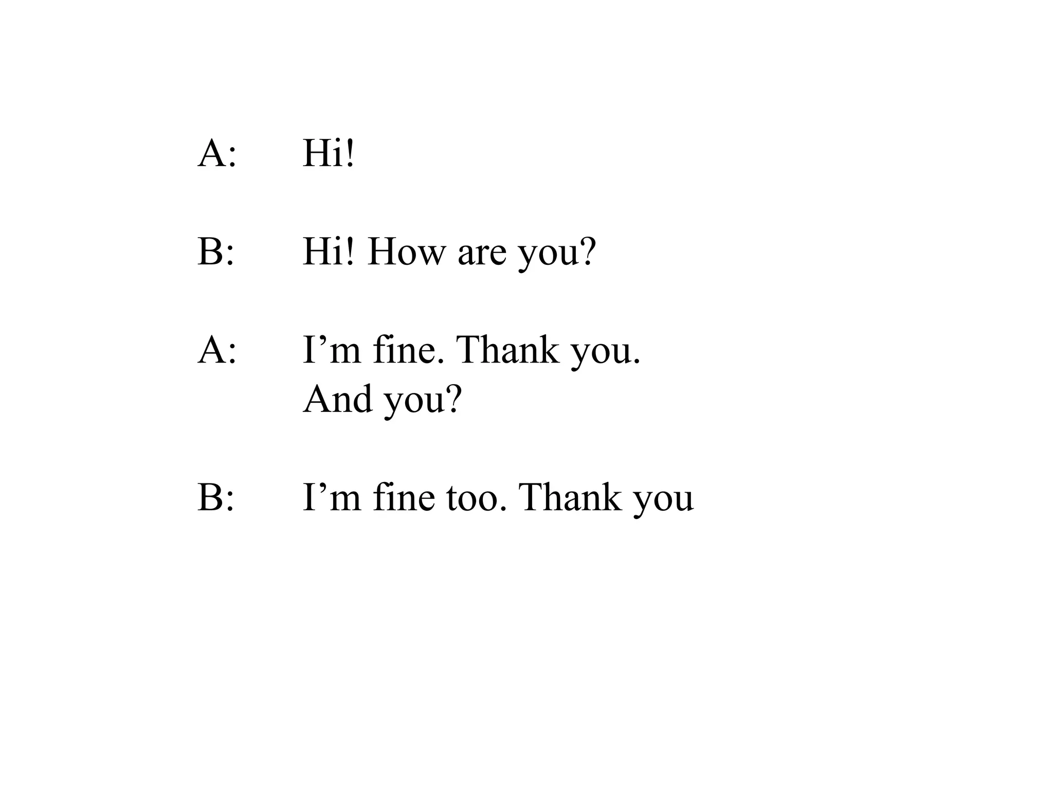A: Hi!
B: Hi! How are you?
A: I’m fine. Thank you.
And you?
B: I’m fine too. Thank you
 