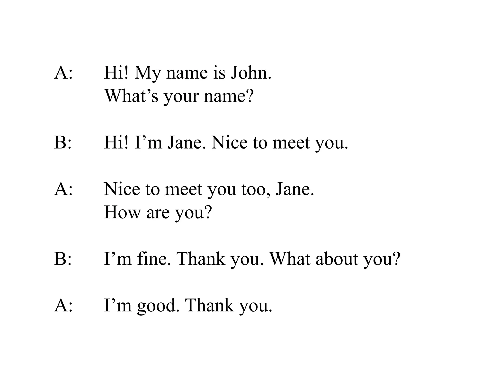 A: Hi! My name is John.
What’s your name?
B: Hi! I’m Jane. Nice to meet you.
A: Nice to meet you too, Jane.
How are you?
B: I’m fine. Thank you. What about you?
A: I’m good. Thank you.
 