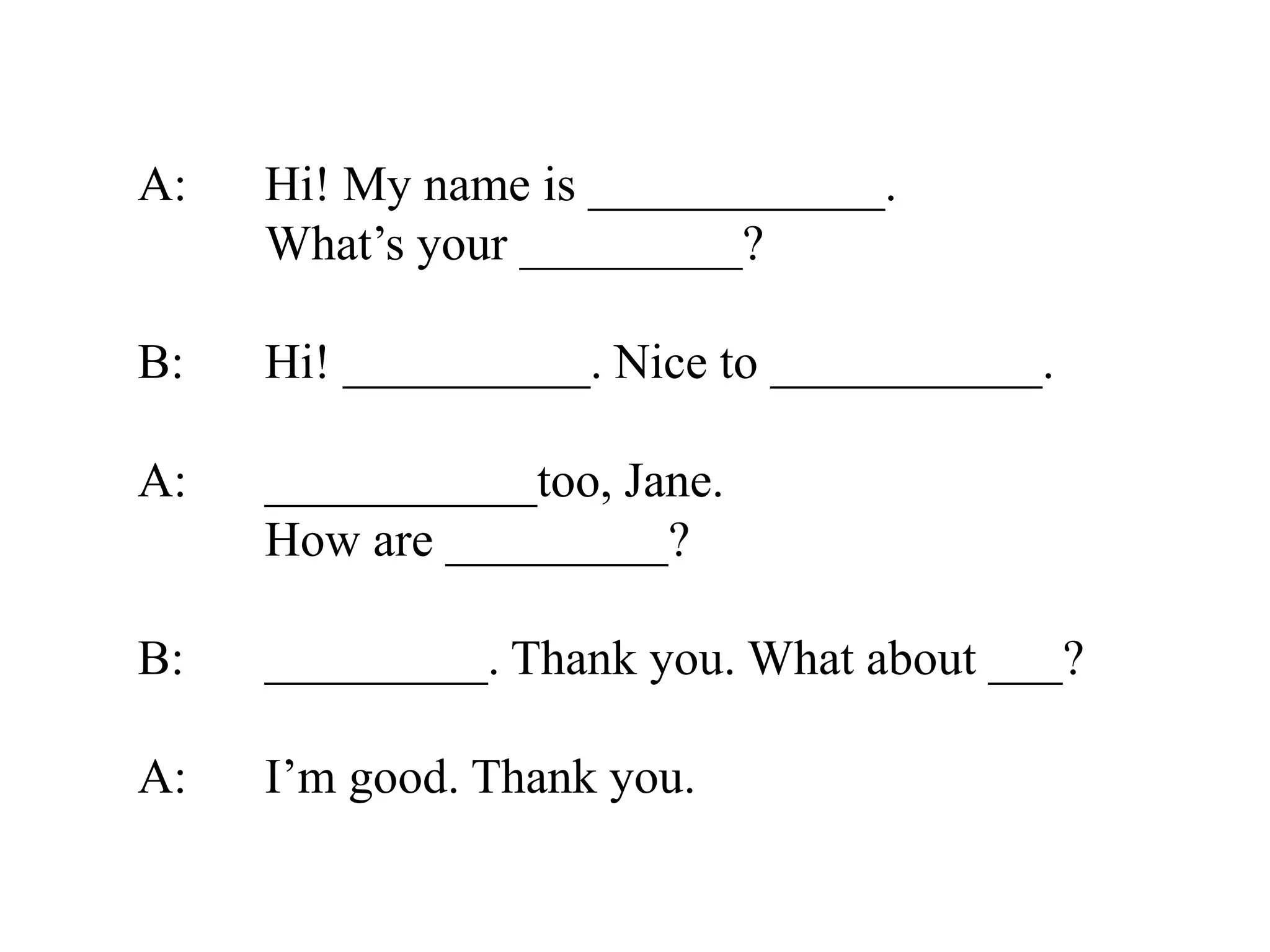 A: Hi! My name is ____________.
What’s your _________?
B: Hi! __________. Nice to ___________.
A: ___________too, Jane.
How are _________?
B: _________. Thank you. What about ___?
A: I’m good. Thank you.
 