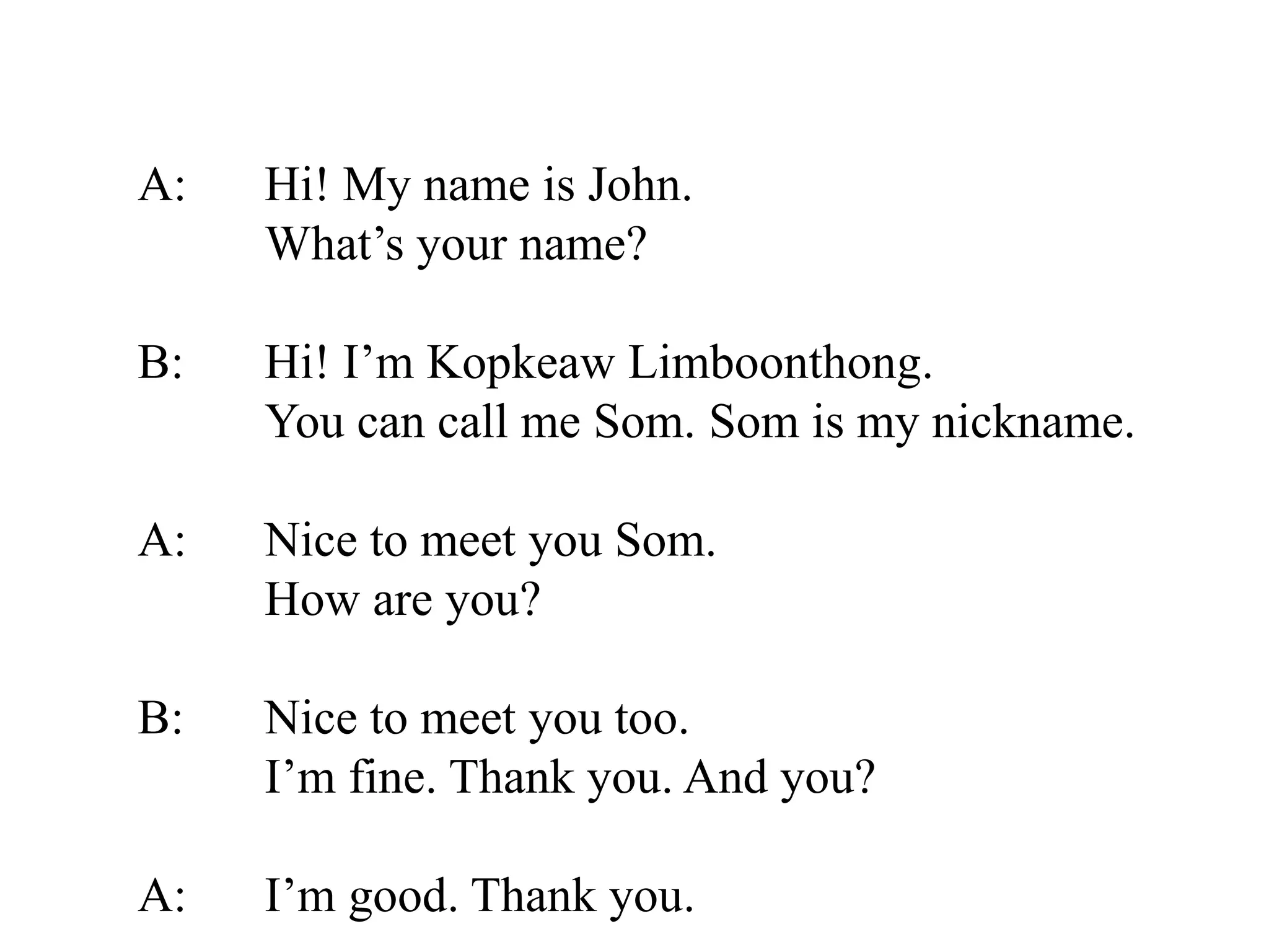 A: Hi! My name is John.
What’s your name?
B: Hi! I’m Kopkeaw Limboonthong.
You can call me Som. Som is my nickname.
A: Nice to meet you Som.
How are you?
B: Nice to meet you too.
I’m fine. Thank you. And you?
A: I’m good. Thank you.
 