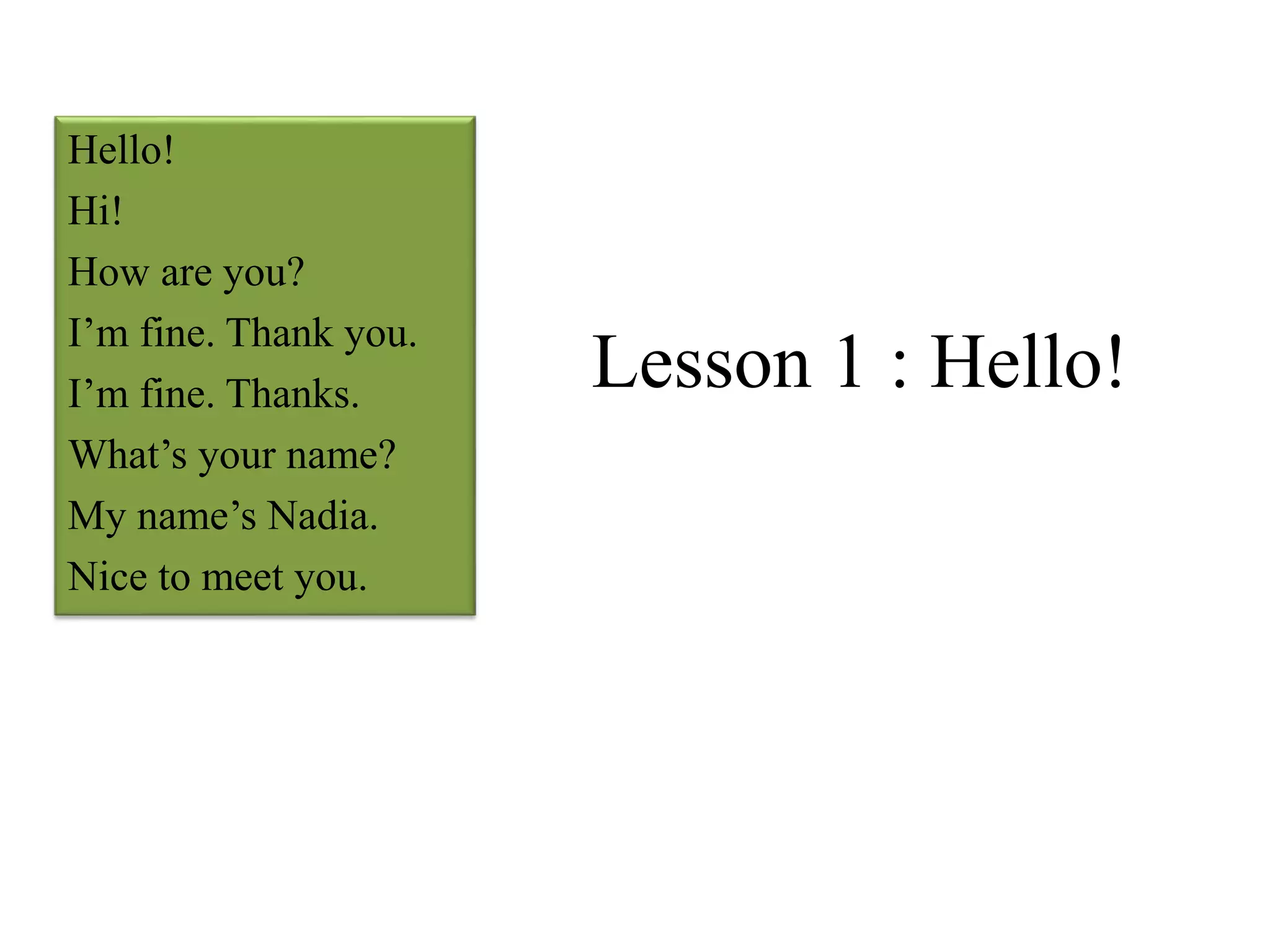 Lesson 1 : Hello!
Hello!
Hi!
How are you?
I’m fine. Thank you.
I’m fine. Thanks.
What’s your name?
My name’s Nadia.
Nice to meet you.
 