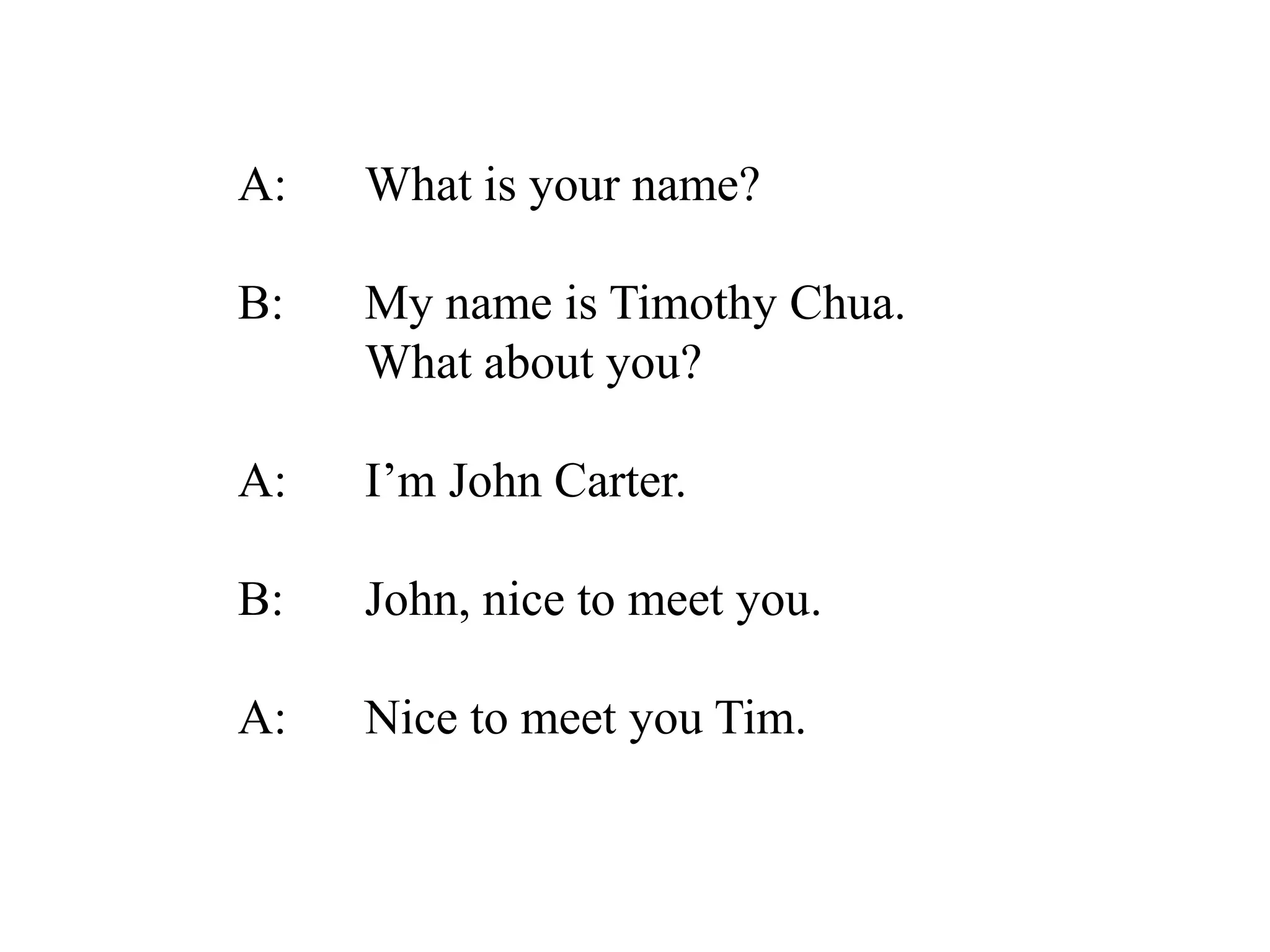 A: What is your name?
B: My name is Timothy Chua.
What about you?
A: I’m John Carter.
B: John, nice to meet you.
A: Nice to meet you Tim.
 