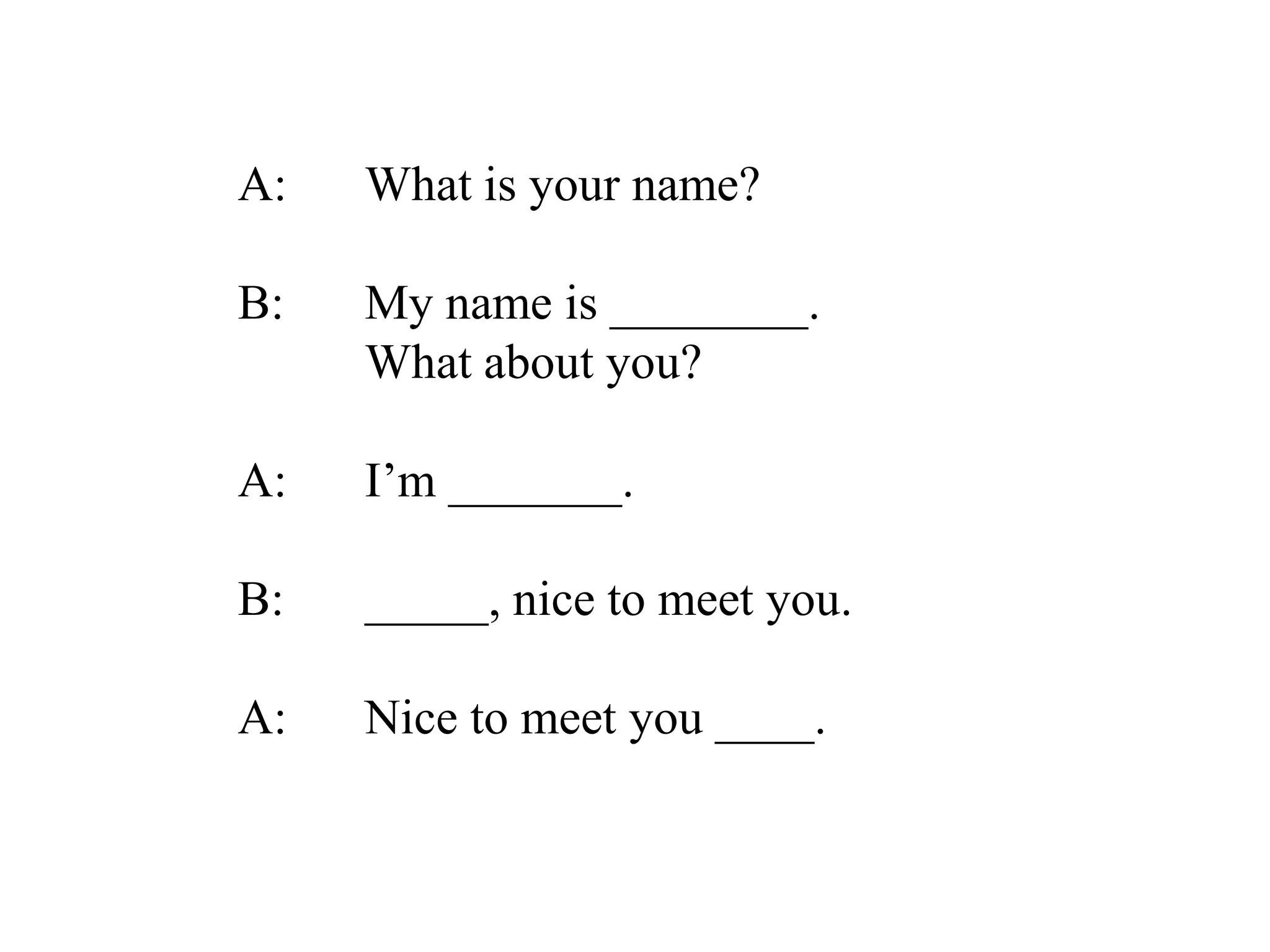 A: What is your name?
B: My name is ________.
What about you?
A: I’m _______.
B: _____, nice to meet you.
A: Nice to meet you ____.
 