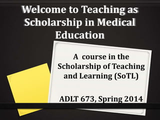 Welcome to Teaching as
Scholarship in Medical
Education
A course in the
Scholarship of Teaching
and Learning (SoTL)

ADLT 673, Spring 2014

 