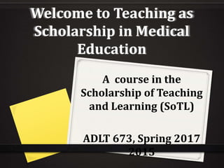 Welcome to Teaching as
Scholarship in Medical
Education
A course in the
Scholarship of Teaching
and Learning (SoTL)
ADLT 673, Spring 2017
2015
 