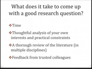 What does it take to come up
with a good research question?
Time
Thoughtful analysis of your own
interests and practical constraints
A thorough review of the literature (in
multiple disciplines)
Feedback from trusted colleagues
 