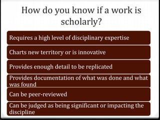 How do you know if a work is
scholarly?
Requires a high level of disciplinary expertise
Charts new territory or is innovative
Provides enough detail to be replicated
Provides documentation of what was done and what
was found
Can be peer-reviewed
Can be judged as being significant or impacting the
discipline
 