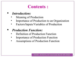 Contents :
 Introduction:
• Meaning of Production
• Importance of Production to an Organization
• Factors/Inputs/Variables of Production
 Production Function:
• Definition of Production Function
• Importance of Production Function
• Assumptions of Production Function
 