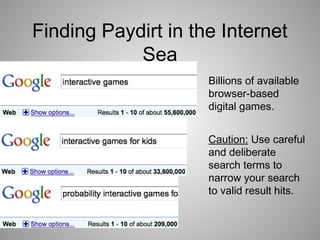 Finding Paydirt in the Internet
Sea
Caution: Use careful
and deliberate
search terms to
narrow your search
to valid result hits.
Billions of available
browser-based
digital games.
 