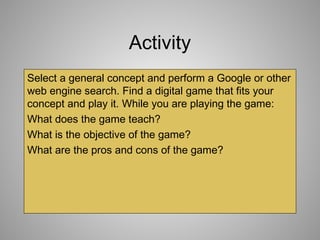 Activity
Select a general concept and perform a Google or other
web engine search. Find a digital game that fits your
concept and play it. While you are playing the game:
What does the game teach?
What is the objective of the game?
What are the pros and cons of the game?
 