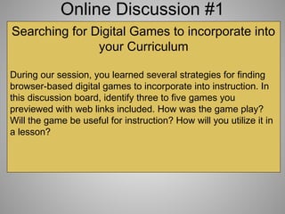 Online Discussion #1
Searching for Digital Games to incorporate into
your Curriculum
During our session, you learned several strategies for finding
browser-based digital games to incorporate into instruction. In
this discussion board, identify three to five games you
previewed with web links included. How was the game play?
Will the game be useful for instruction? How will you utilize it in
a lesson?
 