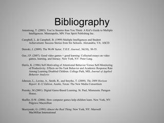 Bibliography
Armstrong, T. (2003). You’re Smarter than You Think: A Kid’s Guide to Multiple
Intelligences. Minneapolis, MN: Free Spirit Publishing Inc.
Campbell, L. & Campbell, B. (1999) Multiple Intelligences and Student
Achievement: Success Stories from Six Schools. Alexandria, VA: ASCD
Demski, J. (2009). The WoW factor. T.H.E. Journal, 36(10), 30-35.
Gee, J.P. (2007). Good video games + good learning: Collected essays on video
games, learning, and literacy. New York, NY: Peter Lang.
Harris, K. (1986) Self-Motivating of Attentional Behavior Versus Self-Monitoring
of Productivity: Effects on On-Task Behavior and Academic Response Rate
Among Learning Disabled Children. College Park, MD, Journal of Applied
Behavior Analysis
Johnson, L., Levine, A., Smith, R., and Smythe, T. (2009). The 2009 Horizon
Report: K-12 Edition. Austin, Texas: The New Media Consortium
Prensky, M (2001). Digital Game-Based Learning. St. Paul, Minnesota: Paragon
House.
Shaffer, D.W. (2006). How computer games help children learn. New York, NY:
Palgrave Macmillian
Skurzynski, G. (1991) Almost the Real Thing. New York, NY: Maxwell
MacMillan International
 