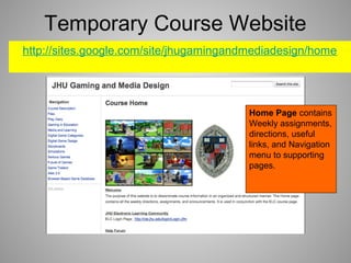 Temporary Course Website
http://sites.google.com/site/jhugamingandmediadesign/home
Home Page contains
Weekly assignments,
directions, useful
links, and Navigation
menu to supporting
pages.
 