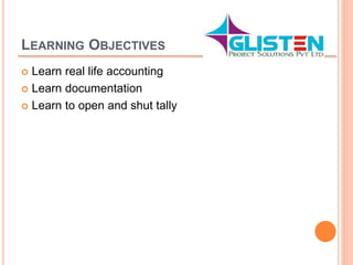 LEARNING OBJECTIVES
 Learn real life accounting
 Learn documentation
 Learn to open and shut tally
 