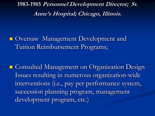 1983-1985 Personnel Development Director; St.
          Anne’s Hospital; Chicago, Illinois.


   Oversaw Management Development and
    Tuition Reimbursement Programs;

   Consulted Management on Organization Design
    Issues resulting in numerous organization-wide
    interventions (i.e., pay per performance system,
    succession planning program, management
    development program, etc.)‫‏‬
 