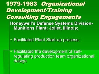 1979-1983 Organizational
Development/Training
Consulting Engagements
 Honeywell’s Defense Systems Division-
  Munitions Plant; Joliet, Illinois;

  Facilitated Plant Start-up process;

  Facilitated the development of self-
   regulating production team organizational
   design
 
