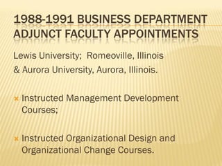 1988-1991 BUSINESS DEPARTMENT
ADJUNCT FACULTY APPOINTMENTS
Lewis University; Romeoville, Illinois
& Aurora University, Aurora, Illinois.

   Instructed Management Development
    Courses;

   Instructed Organizational Design and
    Organizational Change Courses.
 