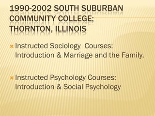 1990-2002 SOUTH SUBURBAN
COMMUNITY COLLEGE;
THORNTON, ILLINOIS
 InstructedSociology Courses:
 Introduction & Marriage and the Family.

 InstructedPsychology Courses:
 Introduction & Social Psychology
 