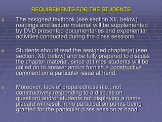 REQUIREMENTS FOR THE STUDENTS
The assigned textbook (see section XII, below)
readings and lecture material will be supplemented
by DVD presented documentaries and experiential
activities conducted during the class sessions.

Students should read the assigned chapter(s) (see
section, XII, below) and be fully prepared to discuss
the chapter material, since at times students will be
called on to answer and/or furnish a constructive
comment on a particular issue at hand.

Moreover, lack of preparedness (i.e., not
constructively responding to a discussion
question),and/or students not displaying a name
placard will result in no participation points being
granted for the particular class session at hand.
 