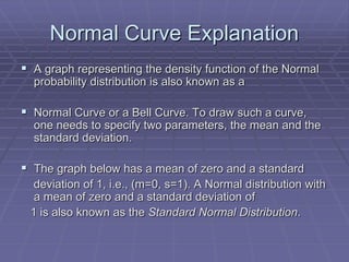 Normal Curve Explanation
 A graph representing the density function of the Normal
  probability distribution is also known as a

 Normal Curve or a Bell Curve. To draw such a curve,
  one needs to specify two parameters, the mean and the
  standard deviation.

 The graph below has a mean of zero and a standard
  deviation of 1, i.e., (m=0, s=1). A Normal distribution with
  a mean of zero and a standard deviation of
 1 is also known as the Standard Normal Distribution.
 