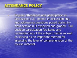 ATTENDANCE POLICY

 •   Regular attendance and participation in
     discussions (i.e., posted in discussion link,
     and addressing questions posed during in-
     class sessions) is expected and graded. Full
     positive participation facilitates and
     understanding of the subject matter as well
     as serving as an important method for
     assessing the level of comprehension of the
     course material.
 