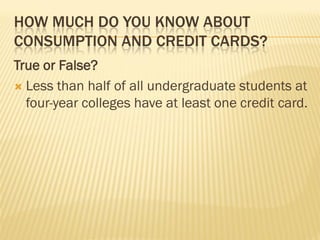 HOW MUCH DO YOU KNOW ABOUT
CONSUMPTION AND CREDIT CARDS?
True or False?
 Less than half of all undergraduate students at
  four-year colleges have at least one credit card.
 