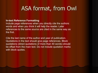 ASA format, from Owl
In-text Reference Formatting
Include page references when you directly cite the authors
words and when you think it will help the reader. Later
references to the same source are cited in the same way as
the first.

Cite the last name of the author and year of publication.
Quotations in the text should give page references. Block
quotations (direct quotations of more than 40 words) should
be offset from the main text. Do not include quotation marks
with block quotes.
 
