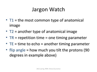 Jargon Watch
• T1 = the most common type of anatomical
  image
• T2 = another type of anatomical image
• TR = repetition time = one timing parameter
• TE = time to echo = another timing parameter
• flip angle = how much you tilt the protons (90
  degrees in example above)

                 2012 spring, fMRI: theory & practice
 