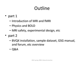 Outline
• part 1
  – Introduction of MRI and fMRI
  – Physics and BOLD
  – MRI safety, experimental design, etc
• part 2
  – BVQX installation, sample dataset, GSG manual,
    and forum, etc overview
  – Q&A


                  2012 spring, fMRI: theory & practice
 