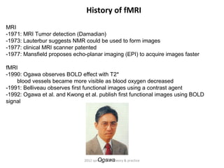 History of fMRI
MRI
-1971: MRI Tumor detection (Damadian)
-1973: Lauterbur suggests NMR could be used to form images
-1977: clinical MRI scanner patented
-1977: Mansfield proposes echo-planar imaging (EPI) to acquire images faster

fMRI
-1990: Ogawa observes BOLD effect with T2*
    blood vessels became more visible as blood oxygen decreased
-1991: Belliveau observes first functional images using a contrast agent
-1992: Ogawa et al. and Kwong et al. publish first functional images using BOLD
signal




                                       Ogawa
                               2012 spring, fMRI: theory & practice
 
