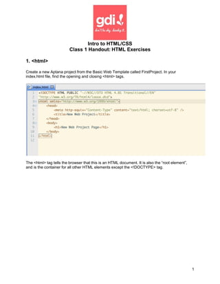 Intro to HTML/CSS
                         Class 1 Handout: HTML Exercises

1. <html>

Create a new Aptana project from the Basic Web Template called FirstProject. In your
index.html file, find the opening and closing <html> tags.




The <html> tag tells the browser that this is an HTML document. It is also the “root element”,
and is the container for all other HTML elements except the <!DOCTYPE> tag.




                                                                                                 1
 