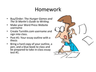 Homework	
  
•  Buy/Order:	
  The	
  Hunger	
  Games	
  and	
  
The	
  St	
  Mar2n’s	
  Guide	
  to	
  Wri2ng.	
  
•  Make	
  your	
  Word	
  Press	
  Website	
  
username	
  
•  Create	
  Turni<n.com	
  username	
  and	
  
sign	
  into	
  class.	
  
•  Post	
  #1:	
  Your	
  essay	
  outline	
  with	
  a	
  
thesis	
  
•  Bring	
  a	
  hard	
  copy	
  of	
  your	
  outline,	
  a	
  
pen,	
  and	
  a	
  blue	
  book	
  to	
  class	
  and	
  
be	
  prepared	
  to	
  take	
  in-­‐class	
  essay	
  
test	
  #1.	
  
 