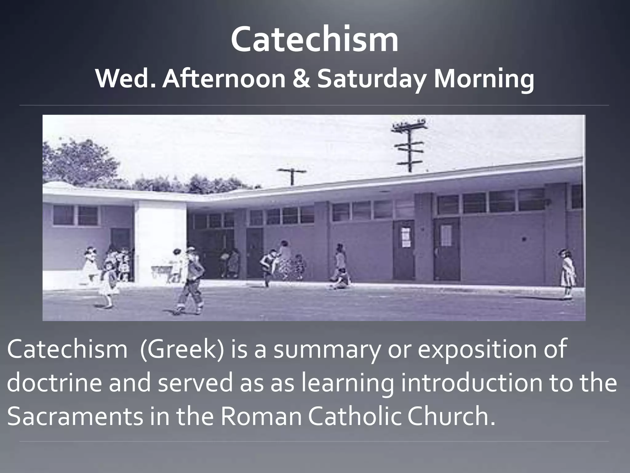 Catechism
Wed. Afternoon & Saturday Morning
Catechism (Greek) is a summary or exposition of
doctrine and served as as learning introduction to the
Sacraments in the Roman Catholic Church.
 