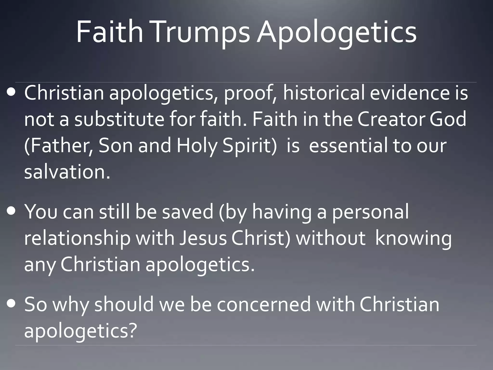 FaithTrumps Apologetics
 Christian apologetics, proof, historical evidence is
not a substitute for faith. Faith in the Creator God
(Father, Son and Holy Spirit) is essential to our
salvation.
 You can still be saved (by having a personal
relationship with Jesus Christ) without knowing
any Christian apologetics.
 So why should we be concerned with Christian
apologetics?
 